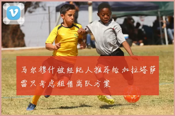 马尔穆什被经纪人推荐给加拉塔萨雷只考虑租借离队方案