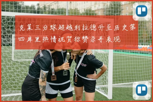 克莱三分球超越利拉德升至历史第四库里热情祝贺称赞杀手表现