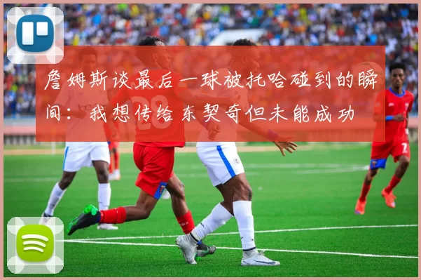 詹姆斯谈最后一球被托哈碰到的瞬间：我想传给东契奇但未能成功