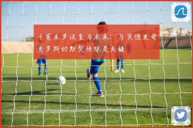 卡塞米罗谈皇马未来：与莫德里奇克罗斯的默契传球是关键