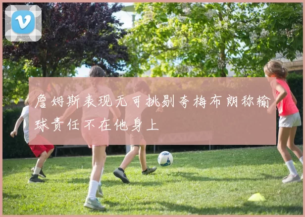詹姆斯表现无可挑剔夸梅布朗称输球责任不在他身上