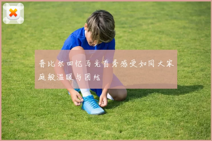 普比尔回忆马竞首秀感受如同大家庭般温暖与团结