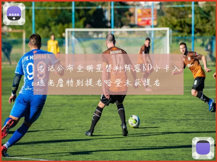 名记公布全明星替补阵容KD小卡入选老詹特别提名哈登未获提名