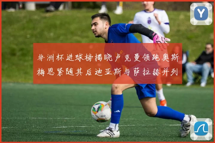 非洲杯进球榜揭晓卢克曼领跑奥斯梅恩紧随其后迪亚斯与萨拉赫并列第三
