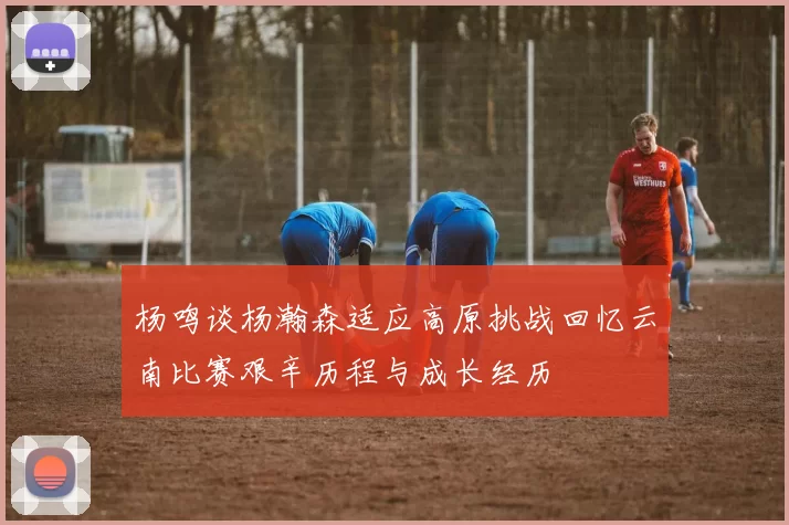 杨鸣谈杨瀚森适应高原挑战回忆云南比赛艰辛历程与成长经历