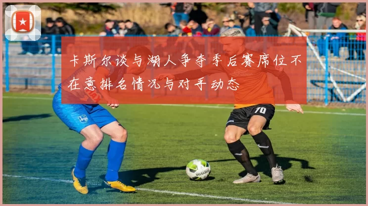 卡斯尔谈与湖人争夺季后赛席位不在意排名情况与对手动态