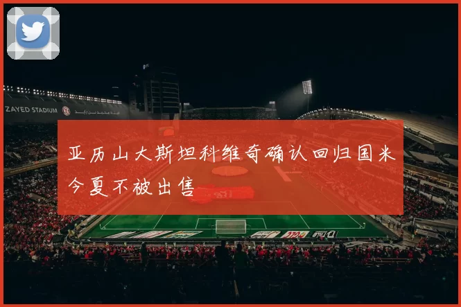 亚历山大斯坦科维奇确认回归国米今夏不被出售