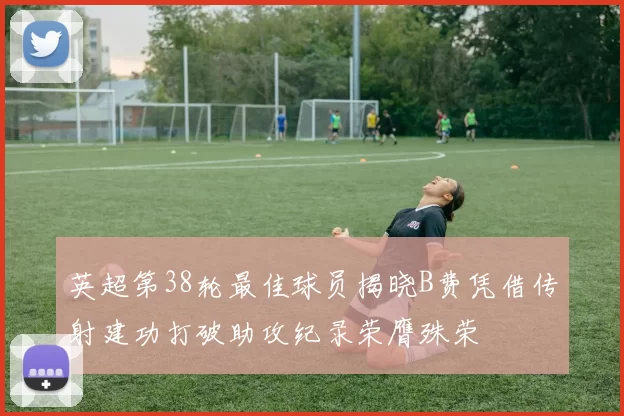 英超第38轮最佳球员揭晓B费凭借传射建功打破助攻纪录荣膺殊荣