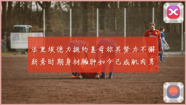 法里埃德力挺约基奇称其努力不懈新秀时期身材臃肿如今已成肌肉男