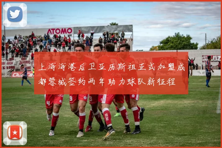 上海海港后卫亚历斯祖正式加盟成都蓉城签约两年助力球队新征程