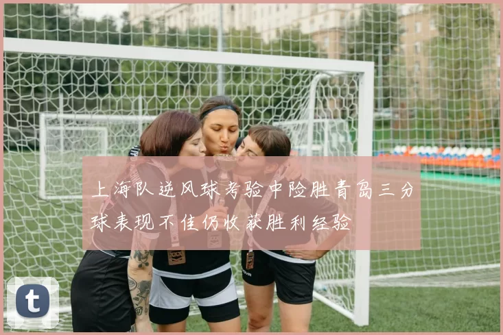 上海队逆风球考验中险胜青岛三分球表现不佳仍收获胜利经验