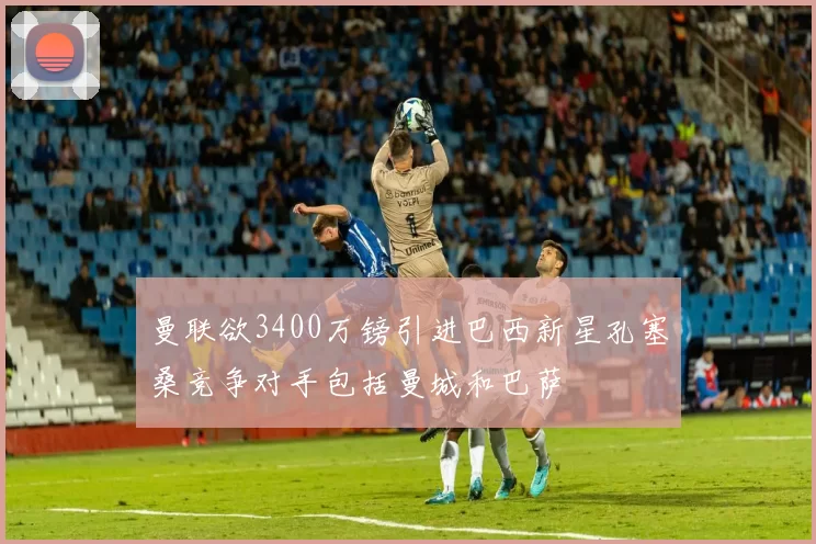 曼联欲3400万镑引进巴西新星孔塞桑竞争对手包括曼城和巴萨