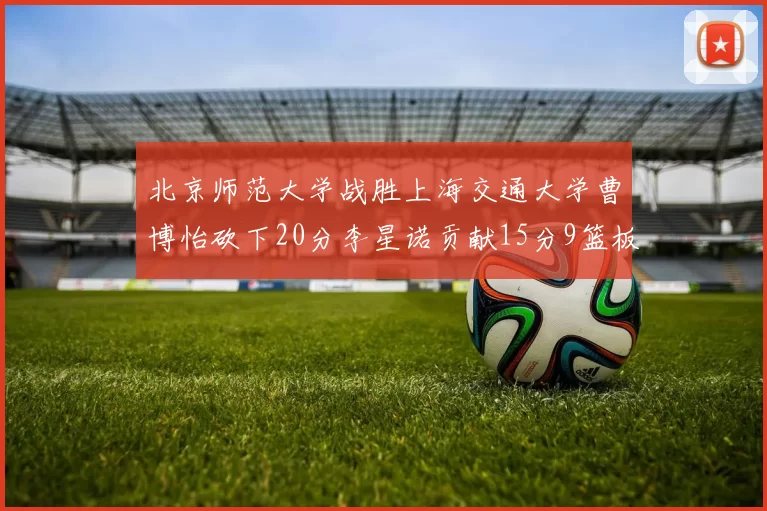 北京师范大学战胜上海交通大学曹博怡砍下20分李星诺贡献15分9篮板马天雨表现出色