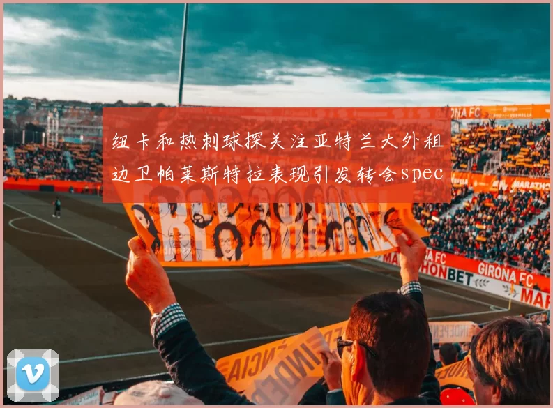 纽卡和热刺球探关注亚特兰大外租边卫帕莱斯特拉表现引发转会speculation