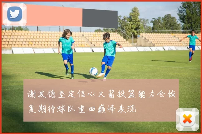 谢泼德坚定信心火箭投篮能力会恢复期待球队重回巅峰表现