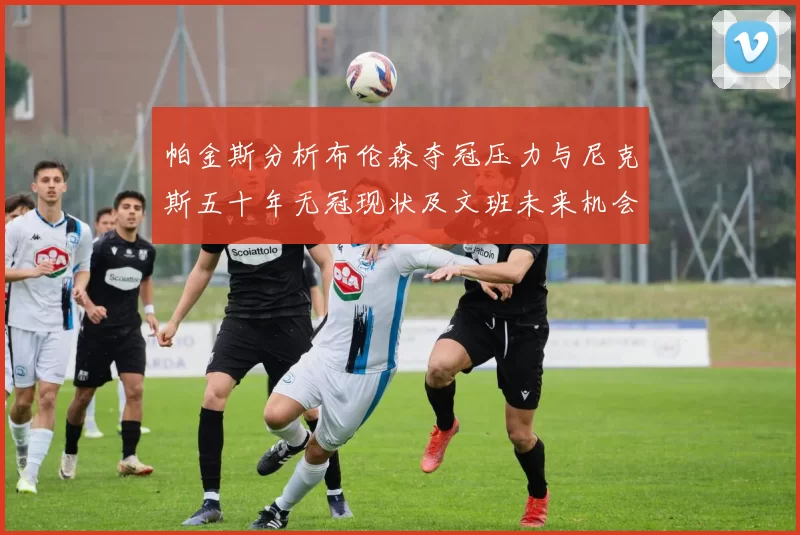 帕金斯分析布伦森夺冠压力与尼克斯五十年无冠现状及文班未来机会