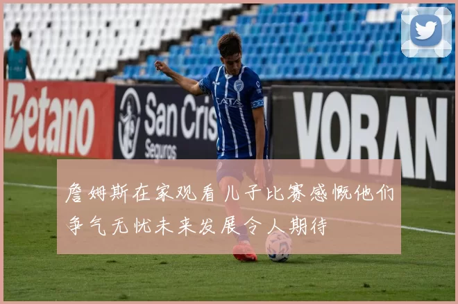 詹姆斯在家观看儿子比赛感慨他们争气无忧未来发展令人期待