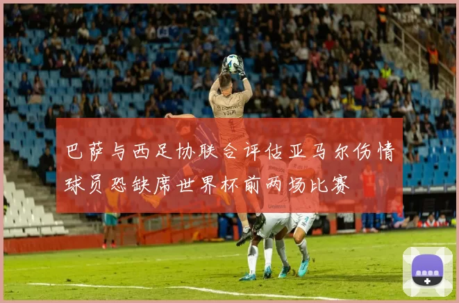 巴萨与西足协联合评估亚马尔伤情球员恐缺席世界杯前两场比赛