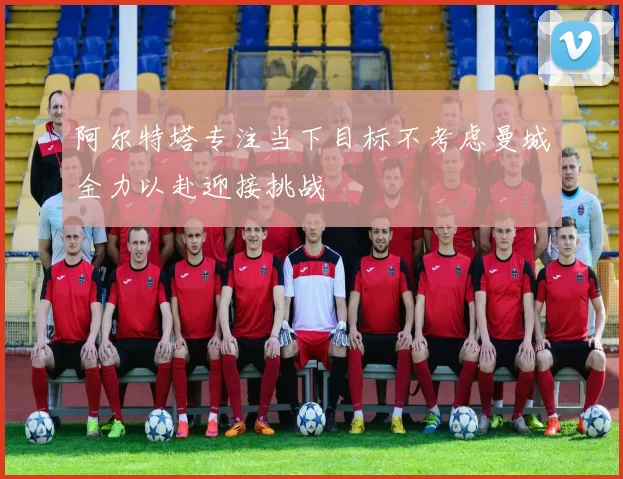 阿尔特塔专注当下目标不考虑曼城全力以赴迎接挑战