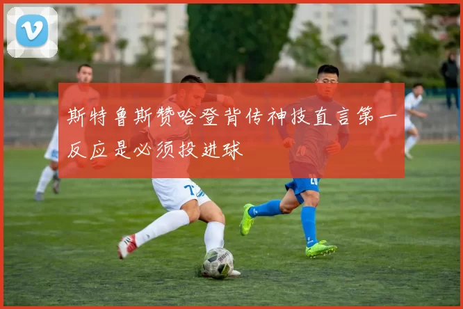 斯特鲁斯赞哈登背传神技直言第一反应是必须投进球