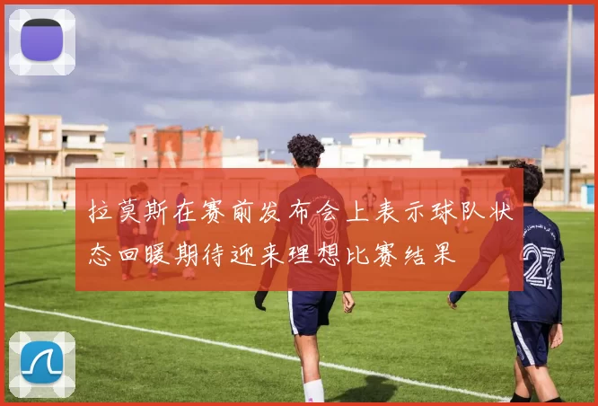 拉莫斯在赛前发布会上表示球队状态回暖期待迎来理想比赛结果