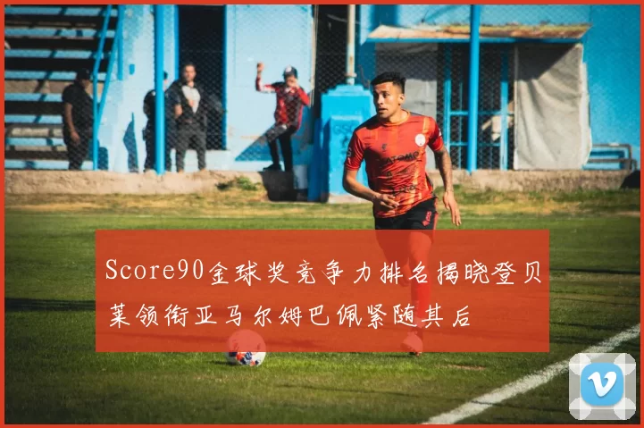 Score90金球奖竞争力排名揭晓登贝莱领衔亚马尔姆巴佩紧随其后