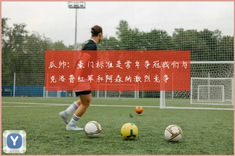 瓜帅：豪门标准是常年争冠我们与克洛普红军和阿森纳激烈竞争