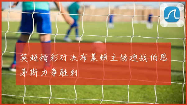 英超精彩对决布莱顿主场迎战伯恩茅斯力争胜利