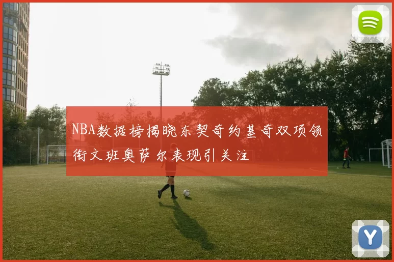 NBA数据榜揭晓东契奇约基奇双项领衔文班奥萨尔表现引关注
