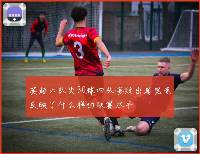 英超六队失30球四队惨败出局究竟反映了什么样的联赛水平