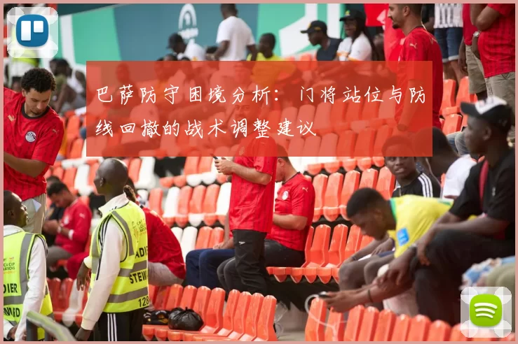 巴萨防守困境分析：门将站位与防线回撤的战术调整建议
